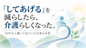 「してあげる」を減らしたら、介護らしくなった。15年以上働いて気づいた仕事の本質
